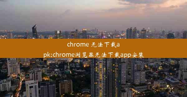 chrome 无法下载apk;chrome浏览器无法下载app安装