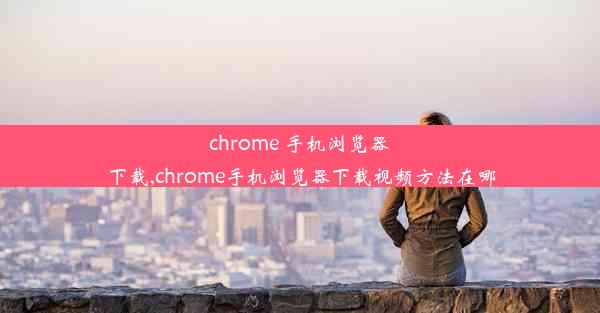 chrome 手机浏览器下载,chrome手机浏览器下载视频方法在哪