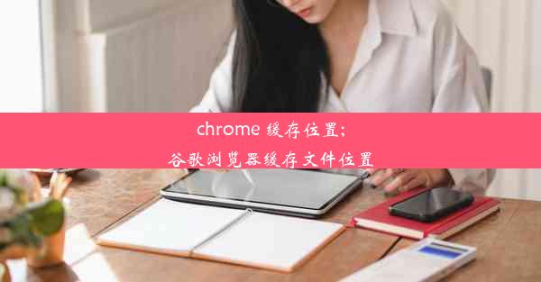 chrome 缓存位置;谷歌浏览器缓存文件位置