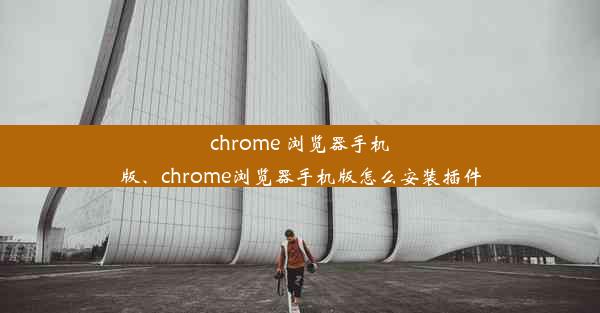 chrome 浏览器手机版、chrome浏览器手机版怎么安装插件