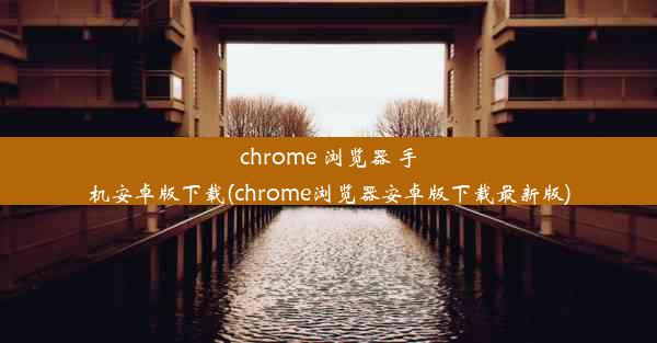 chrome 浏览器 手机安卓版下载(chrome浏览器安卓版下载最新版)