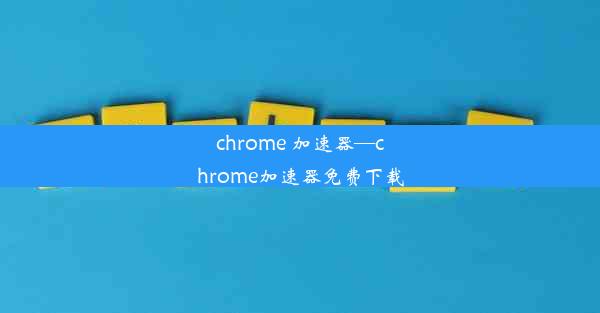 chrome 加速器—chrome加速器免费下载