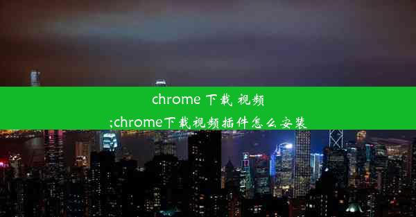 chrome 下载 视频;chrome下载视频插件怎么安装