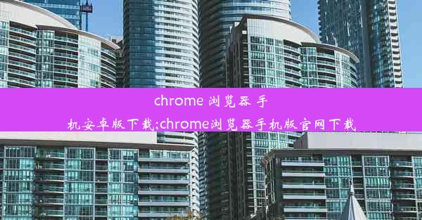 chrome 浏览器 手机安卓版下载;chrome浏览器手机版官网下载