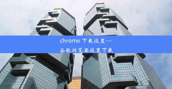 chrome 下载设置—谷歌浏览器设置下载