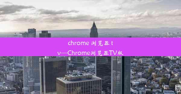 chrome 浏览器 tv—Chrome浏览器TV版