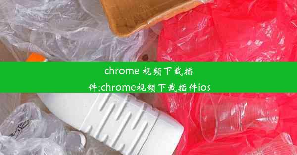 chrome 视频下载插件;chrome视频下载插件ios