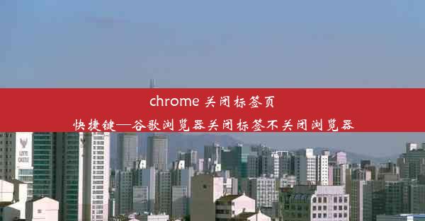 chrome 关闭标签页快捷键—谷歌浏览器关闭标签不关闭浏览器