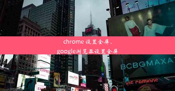 chrome 设置全屏、google浏览器设置全屏