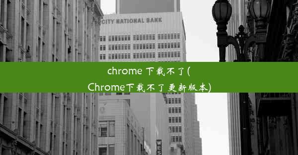 chrome 下载不了(Chrome下载不了更新版本)