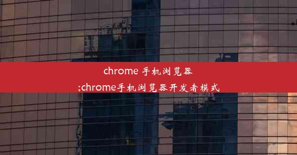 chrome 手机浏览器;chrome手机浏览器开发者模式