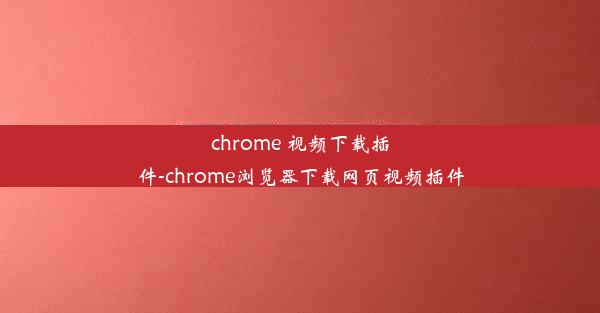 chrome 视频下载插件-chrome浏览器下载网页视频插件