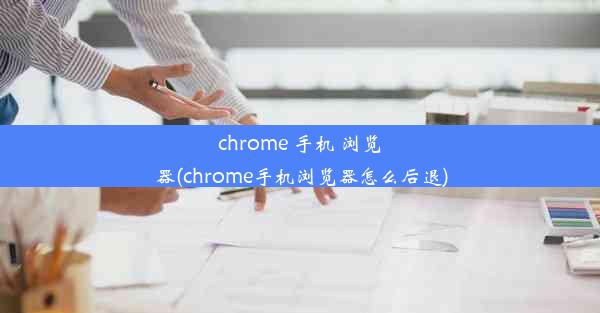 chrome 手机 浏览器(chrome手机浏览器怎么后退)