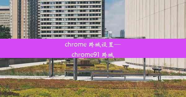 chrome 跨域设置—chrome91 跨域