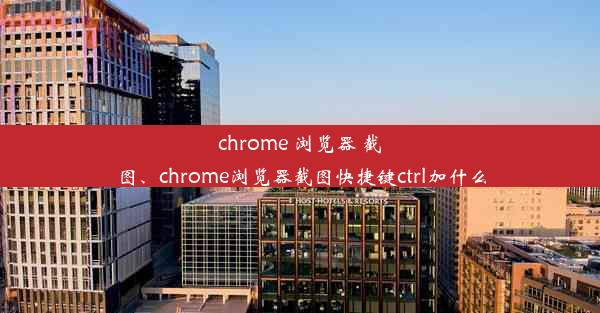 chrome 浏览器 截图、chrome浏览器截图快捷键ctrl加什么