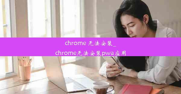 chrome 无法安装_chrome无法安装pwa应用