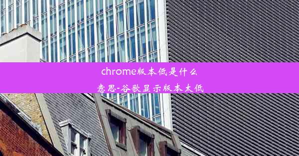 chrome版本低是什么意思-谷歌显示版本太低