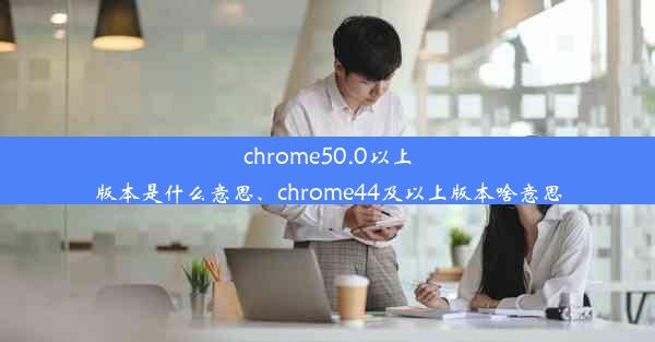 chrome50.0以上版本是什么意思、chrome44及以上版本啥意思