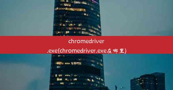 chromedriver.exe(chromedriver.exe在哪里)