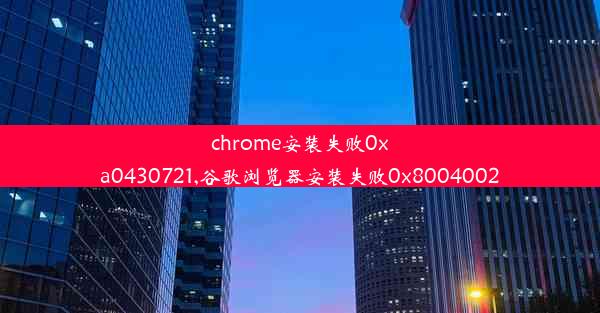 chrome安装失败0xa0430721,谷歌浏览器安装失败0x8004002