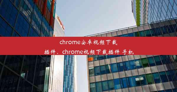 chrome安卓视频下载插件、chrome视频下载插件 手机