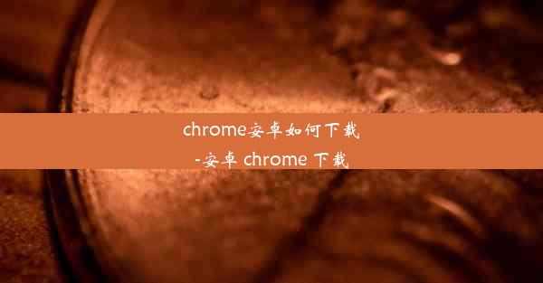 chrome安卓如何下载-安卓 chrome 下载