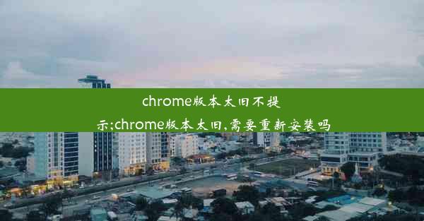 chrome版本太旧不提示;chrome版本太旧,需要重新安装吗