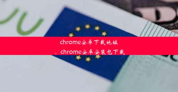 chrome安卓下载地址、chrome安卓安装包下载