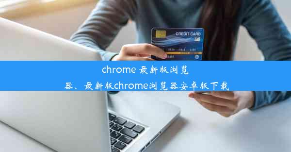 chrome 最新版浏览器、最新版chrome浏览器安卓版下载