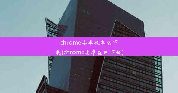 chrome安卓版怎么下载(chrome安卓在哪下载)