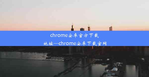 chrome安卓官方下载地址—chrome安卓下载官网