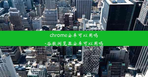 chrome安卓可以用吗-谷歌浏览器安卓可以用吗