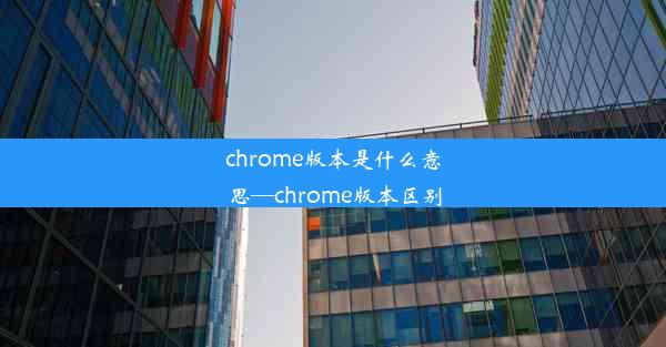 chrome版本是什么意思—chrome版本区别