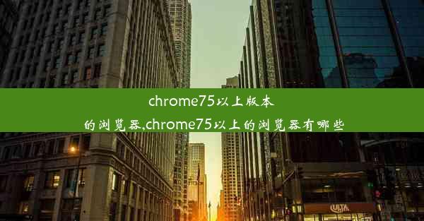 chrome75以上版本的浏览器,chrome75以上的浏览器有哪些