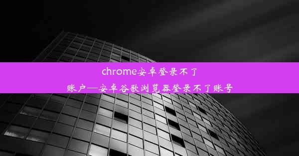 chrome安卓登录不了账户—安卓谷歌浏览器登录不了账号