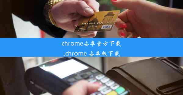 chrome安卓官方下载;chrome 安卓版下载