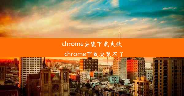 chrome安装下载失败_chrome下载安装不了