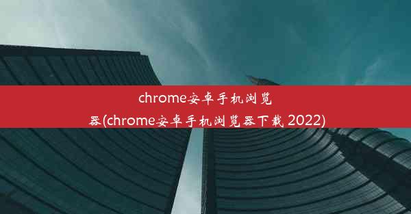 chrome安卓手机浏览器(chrome安卓手机浏览器下载 2022)