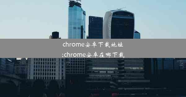 chrome安卓下载地址;chrome安卓在哪下载