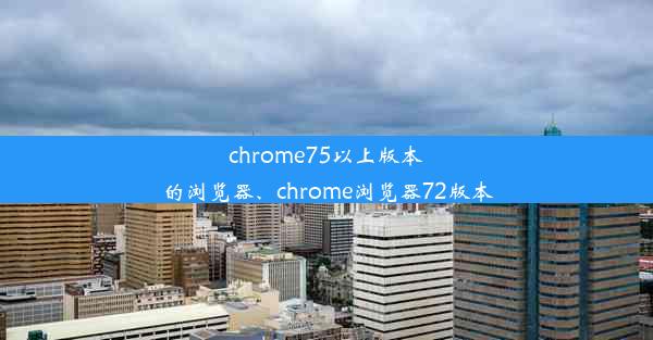 chrome75以上版本的浏览器、chrome浏览器72版本