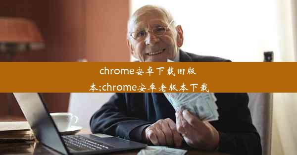 chrome安卓下载旧版本;chrome安卓老版本下载