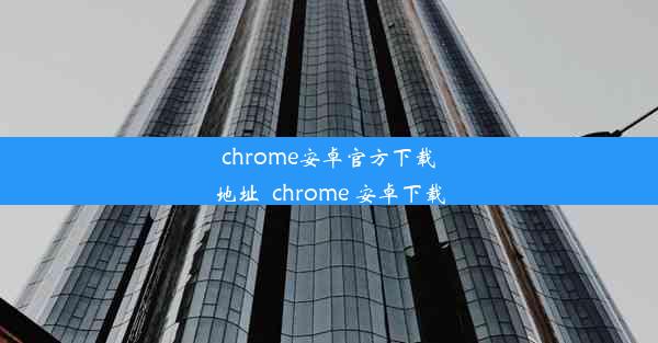 chrome安卓官方下载地址_chrome 安卓下载