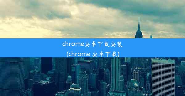 chrome安卓下载安装(chrome 安卓下载)