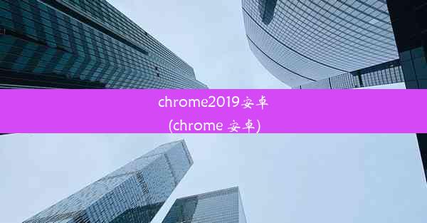 chrome2019安卓(chrome 安卓)