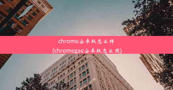 chrome安卓版怎么样(chromegae安卓版怎么用)