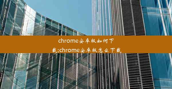 chrome安卓版如何下载;chrome安卓版怎么下载