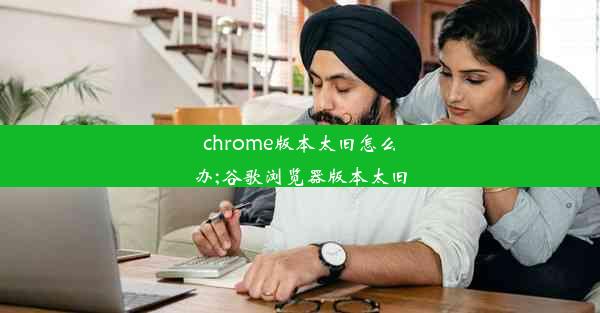 chrome版本太旧怎么办;谷歌浏览器版本太旧