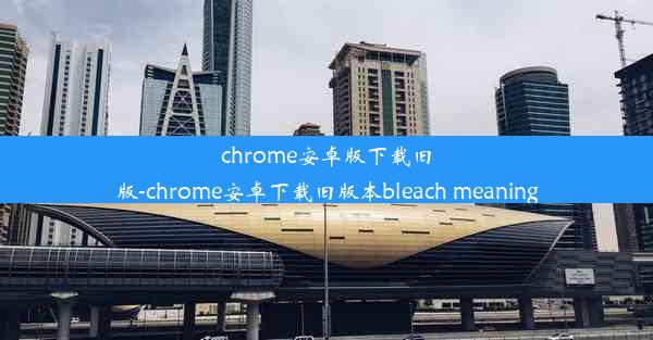 chrome安卓版下载旧版-chrome安卓下载旧版本bleach meaning