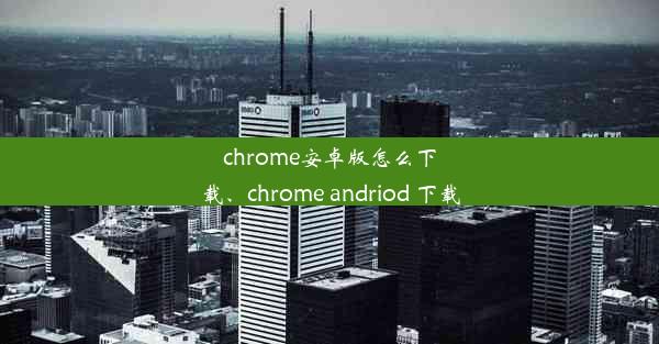 chrome安卓版怎么下载、chrome andriod 下载