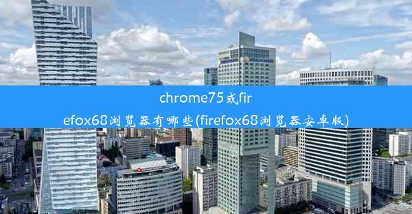 chrome75或firefox68浏览器有哪些(firefox68浏览器安卓版)